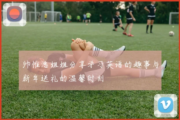 帅惟浩姐姐分享学习英语的趣事与新年送礼的温馨时刻