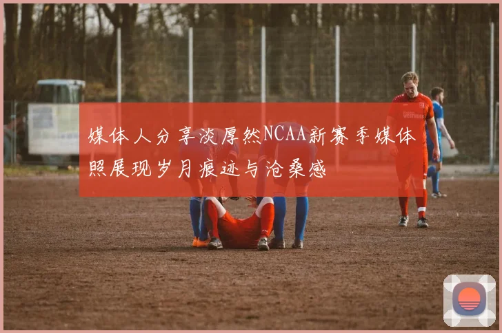 媒体人分享淡厚然NCAA新赛季媒体照展现岁月痕迹与沧桑感