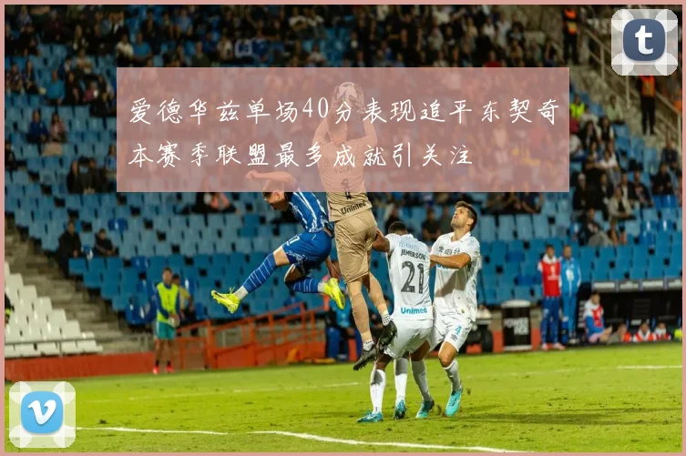 爱德华兹单场40分表现追平东契奇本赛季联盟最多成就引关注