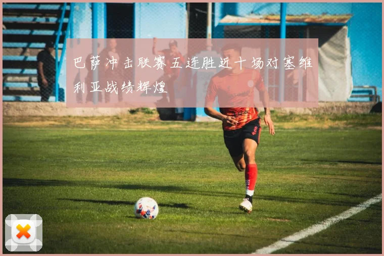 巴萨冲击联赛五连胜近十场对塞维利亚战绩辉煌