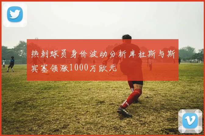 热刺球员身价波动分析库杜斯与斯宾塞领涨1000万欧元