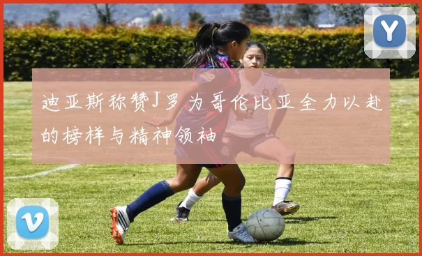 迪亚斯称赞J罗为哥伦比亚全力以赴的榜样与精神领袖