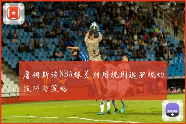 詹姆斯谈NBA球员利用规则造犯规的技巧与策略