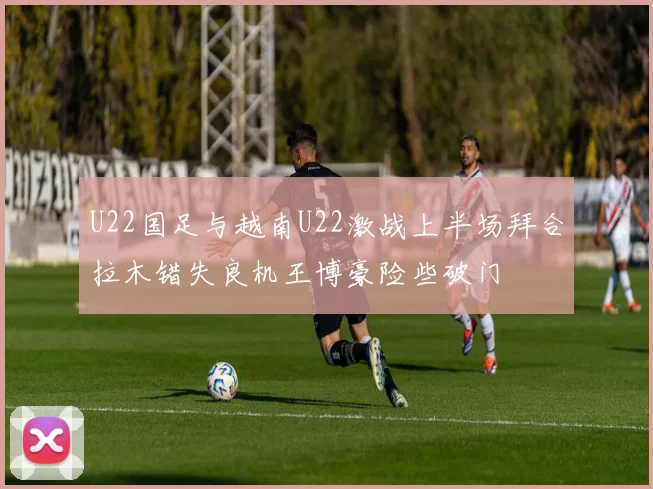 U22国足与越南U22激战上半场拜合拉木错失良机王博豪险些破门