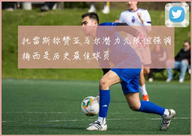 托雷斯称赞亚马尔潜力无限但强调梅西是历史最佳球员