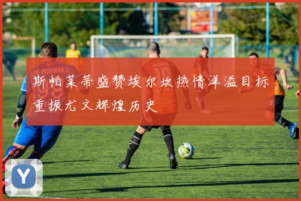 斯帕莱蒂盛赞埃尔坎热情洋溢目标重振尤文辉煌历史