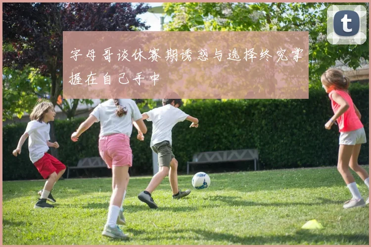 字母哥谈休赛期诱惑与选择终究掌握在自己手中