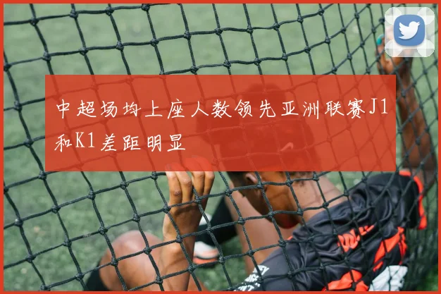 中超场均上座人数领先亚洲联赛J1和K1差距明显