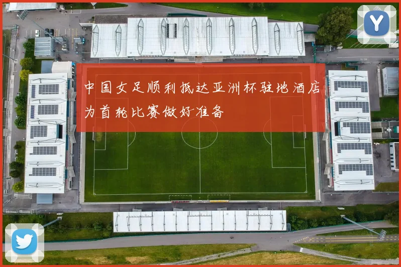 中国女足顺利抵达亚洲杯驻地酒店为首轮比赛做好准备