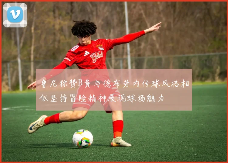 鲁尼称赞B费与德布劳内传球风格相似坚持冒险精神展现球场魅力